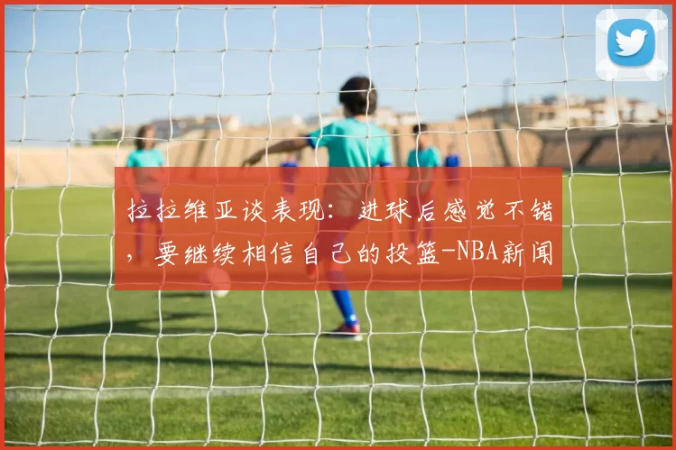 拉拉维亚谈表现：进球后感觉不错，要继续相信自己的投篮-NBA新闻