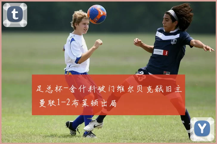 足总杯-舍什科破门维尔贝克弑旧主 曼联1-2布莱顿出局