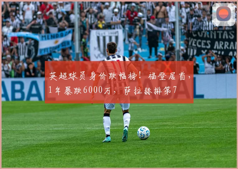 英超球员身价跌幅榜！福登居首，1年暴跌6000万，萨拉赫排第7