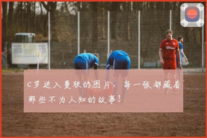 c罗进入曼联的图片，每一张都藏着那些不为人知的故事！