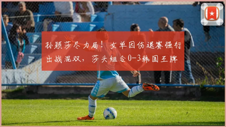 孙颖莎尽力局！女单因伤退赛强行出战混双，莎头组合0-3韩国王牌