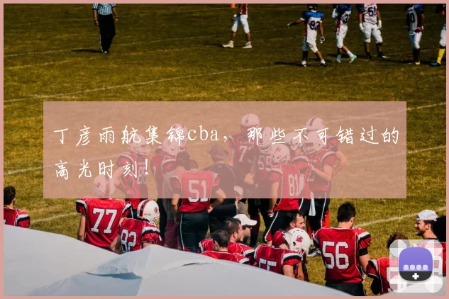 丁彦雨航集锦cba，那些不可错过的高光时刻！