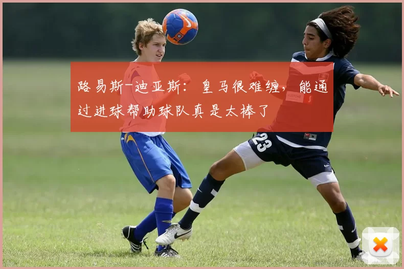 路易斯-迪亚斯：皇马很难缠，能通过进球帮助球队真是太棒了