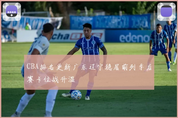 CBA排名更新广东辽宁稳居前列季后赛卡位战升温