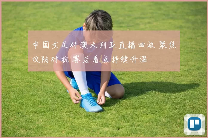中国女足对澳大利亚直播回放 聚焦攻防对抗 赛后看点持续升温