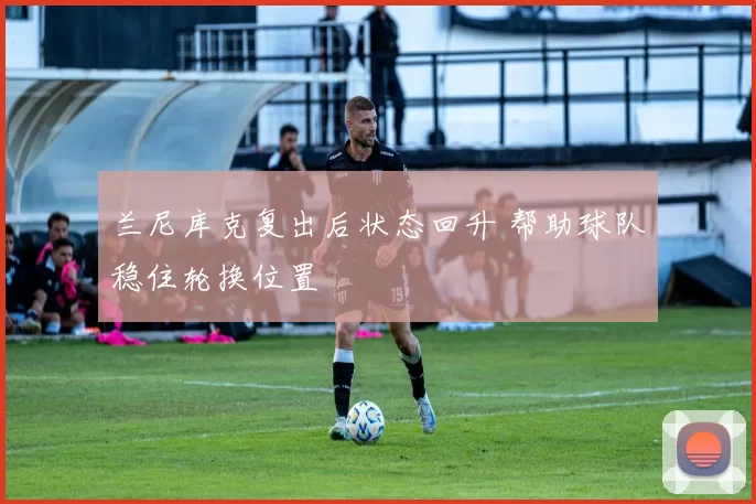 兰尼库克复出后状态回升 帮助球队稳住轮换位置