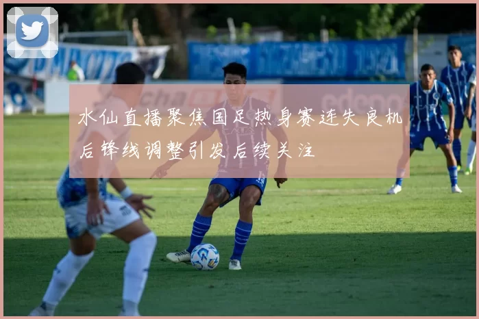 水仙直播聚焦国足热身赛连失良机后锋线调整引发后续关注