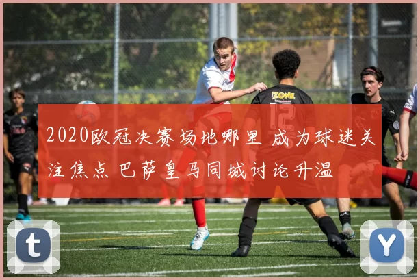 2020欧冠决赛场地哪里 成为球迷关注焦点 巴萨皇马同城讨论升温