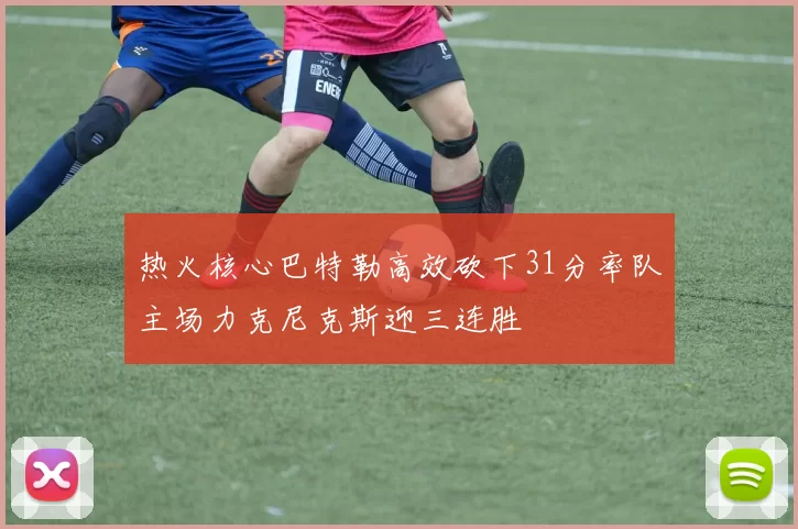 热火核心巴特勒高效砍下31分率队主场力克尼克斯迎三连胜