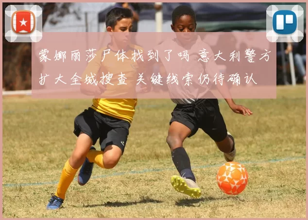 蒙娜丽莎尸体找到了吗 意大利警方扩大全城搜查 关键线索仍待确认