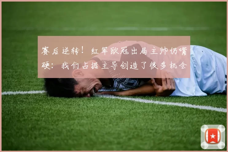 赛后逆转！红军欧冠出局主帅仍嘴硬：我们占据主导创造了很多机会