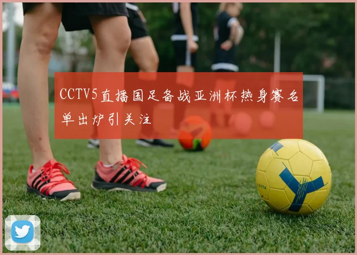 CCTV5直播国足备战亚洲杯热身赛名单出炉引关注