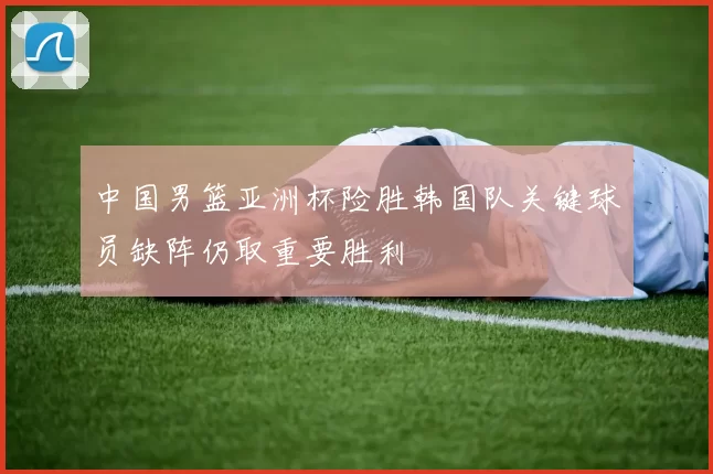 中国男篮亚洲杯险胜韩国队关键球员缺阵仍取重要胜利