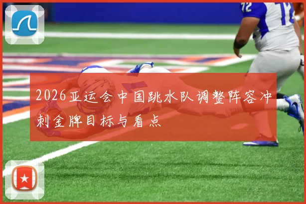 2026亚运会中国跳水队调整阵容冲刺金牌目标与看点