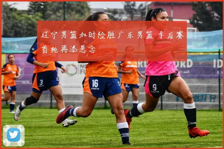 辽宁男篮加时险胜广东男篮 季后赛首轮再添悬念