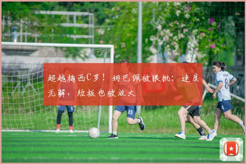 超越梅西C罗！姆巴佩被狠批：速度无解，短板也被放大