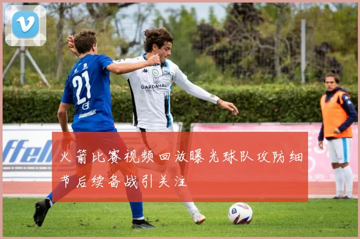 火箭比赛视频回放曝光球队攻防细节后续备战引关注