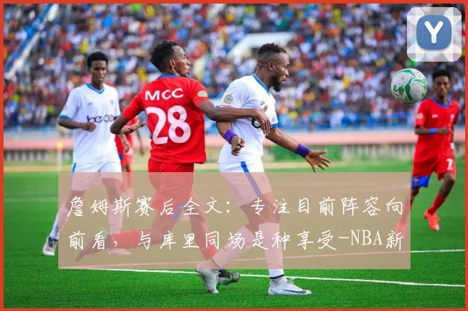 詹姆斯赛后全文：专注目前阵容向前看，与库里同场是种享受-NBA新闻
