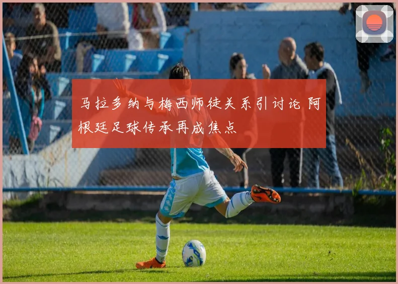 马拉多纳与梅西师徒关系引讨论 阿根廷足球传承再成焦点