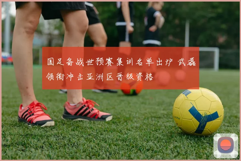国足备战世预赛集训名单出炉 武磊领衔冲击亚洲区晋级资格