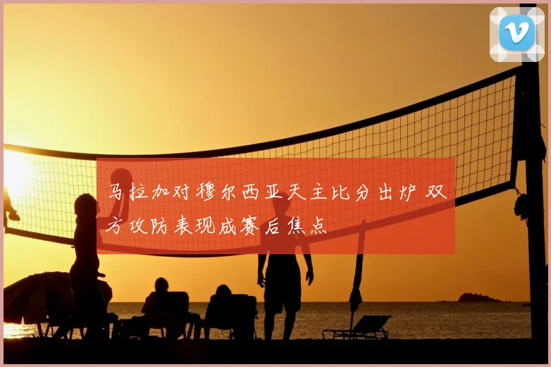 马拉加对穆尔西亚天主比分出炉 双方攻防表现成赛后焦点
