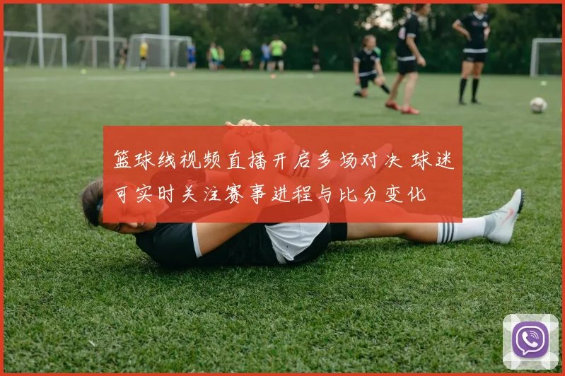篮球线视频直播开启多场对决 球迷可实时关注赛事进程与比分变化