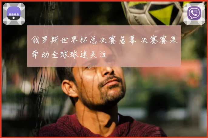 俄罗斯世界杯总决赛落幕 决赛赛果牵动全球球迷关注