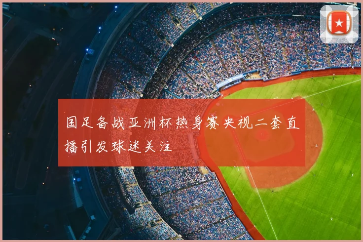 国足备战亚洲杯热身赛央视二套直播引发球迷关注