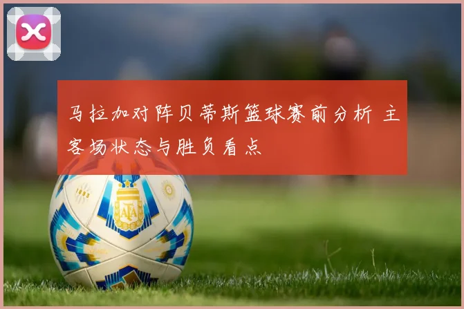 马拉加对阵贝蒂斯篮球赛前分析 主客场状态与胜负看点