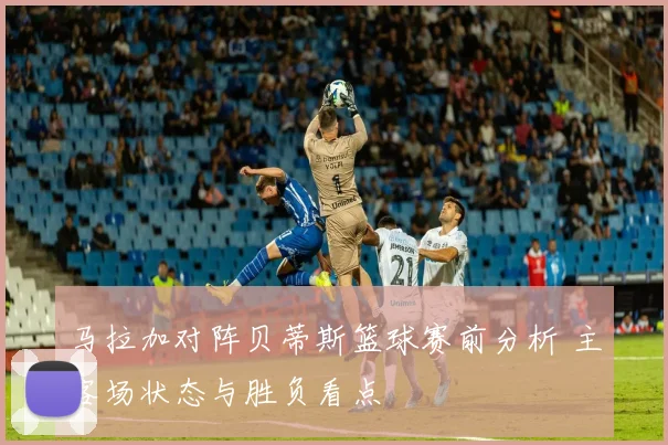 马拉加对阵贝蒂斯篮球赛前分析 主客场状态与胜负看点