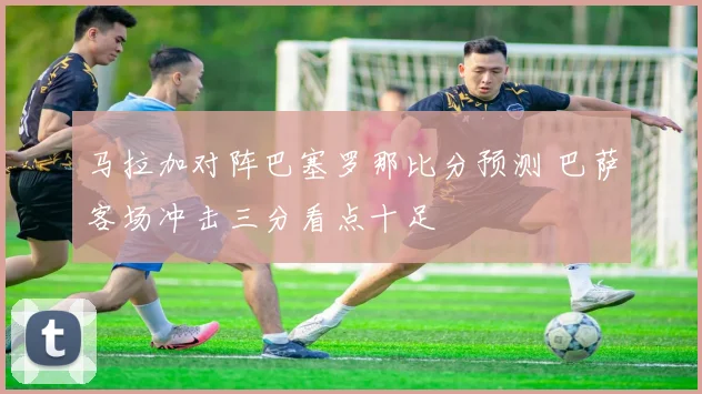 马拉加对阵巴塞罗那比分预测 巴萨客场冲击三分看点十足