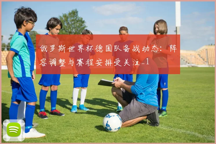 俄罗斯世界杯德国队备战动态：阵容调整与赛程安排受关注_1