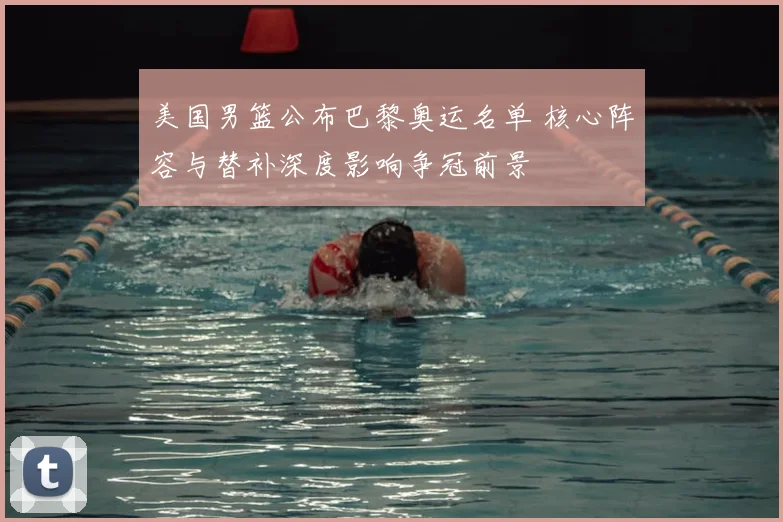 美国男篮公布巴黎奥运名单 核心阵容与替补深度影响争冠前景