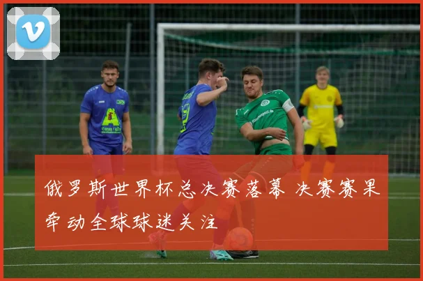 俄罗斯世界杯总决赛落幕 决赛赛果牵动全球球迷关注