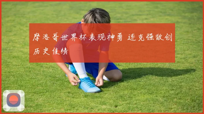摩洛哥世界杯表现神勇 连克强敌创历史佳绩