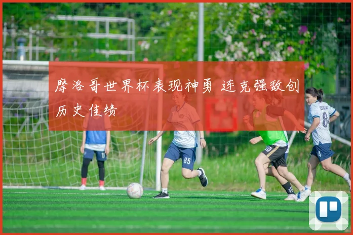 摩洛哥世界杯表现神勇 连克强敌创历史佳绩