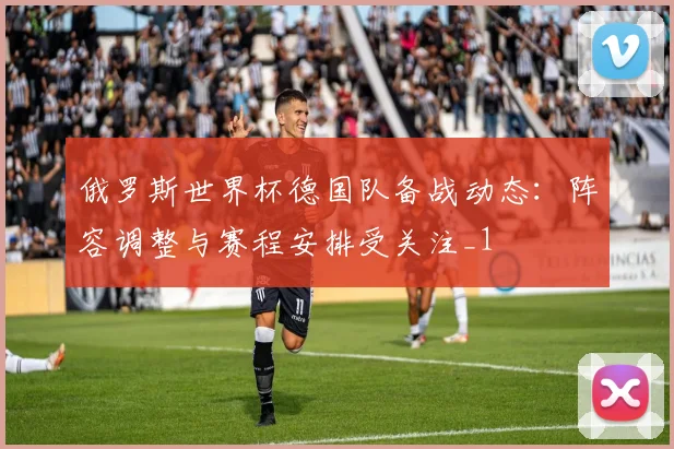 俄罗斯世界杯德国队备战动态：阵容调整与赛程安排受关注_1